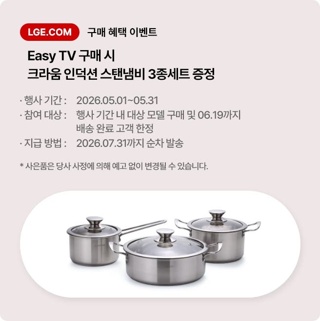 LGE.COM 구매 혜택 이벤트. Easy TV 구매 시 크라움 인덕션 스탠냄비 3종세트 증정. * 행사 기간: 2026.05.01 ~ 05.31 * 참여 대상: 행사 기간 내 대상 모델 구매 및 06.19까지 배송 완료 고객 한정 * 지급 방법: 2026. 07. 31까지 순차 발송 * 사은품은 당사 사정에 의해 예고 없이 변경될 수 있습니다.